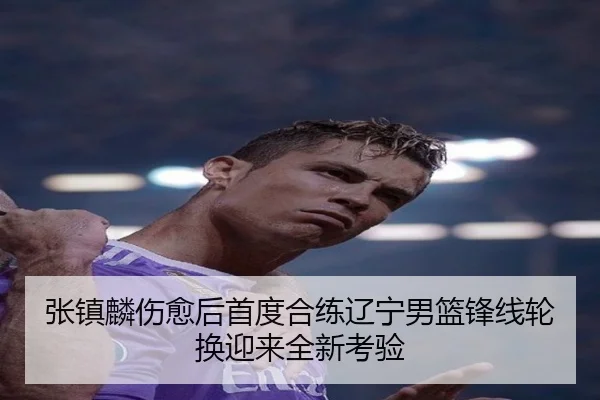 张镇麟伤愈后首度合练辽宁男篮锋线轮换迎来全新考验