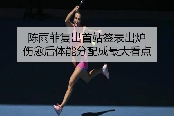 陈雨菲复出首站签表出炉 伤愈后体能分配成最大看点